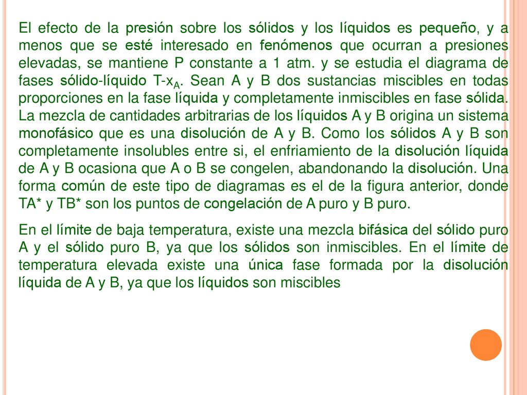 El efecto de la presión sobre los sólidos y los líquidos es pequeño, y a menos que se esté interesado en fenómenos que ocurran a presiones elevadas, se mantiene P constante a 1 atm. y se estudia el diagrama de fases sólido-líquido T-xA. Sean A y B dos sustancias miscibles en todas proporciones en la fase líquida y completamente inmiscibles en fase sólida. La mezcla de cantidades arbitrarias de los líquidos A y B origina un sistema monofásico que es una disolución de A y B. Como los sólidos A y B son completamente insolubles entre si, el enfriamiento de la disolución líquida de A y B ocasiona que A o B se congelen, abandonando la disolución. Una forma común de este tipo de diagramas es el de la figura anterior, donde TA* y TB* son los puntos de congelación de A puro y B puro.