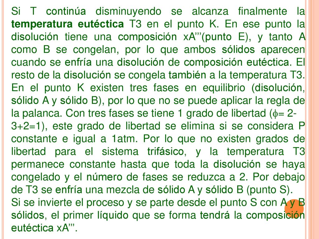 Si T continúa disminuyendo se alcanza finalmente la temperatura eutéctica T3 en el punto K. En ese punto la disolución tiene una composición xA’’’(punto E), y tanto A como B se congelan, por lo que ambos sólidos aparecen cuando se enfría una disolución de composición eutéctica. El resto de la disolución se congela también a la temperatura T3. En el punto K existen tres fases en equilibrio (disolución, sólido A y sólido B), por lo que no se puede aplicar la regla de la palanca. Con tres fases se tiene 1 grado de libertad (= 2-