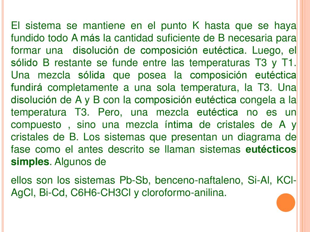 El sistema se mantiene en el punto K hasta que se haya fundido todo A más la cantidad suficiente de B necesaria para formar una disolución de composición eutéctica. Luego, el sólido B restante se funde entre las temperaturas T3 y T1. Una mezcla sólida que posea la composición eutéctica fundirá completamente a una sola temperatura, la T3. Una disolución de A y B con la composición eutéctica congela a la temperatura T3. Pero, una mezcla eutéctica no es un compuesto , sino una mezcla íntima de cristales de A y cristales de B. Los sistemas que presentan un diagrama de fase como el antes descrito se llaman sistemas eutécticos simples. Algunos de