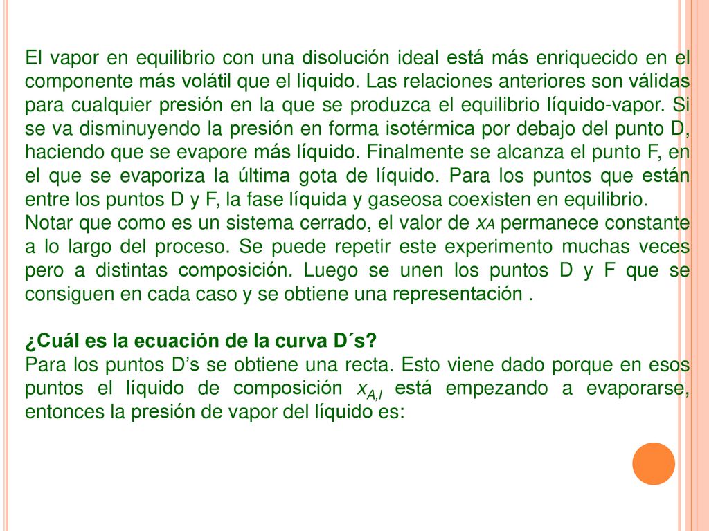 El vapor en equilibrio con una disolución ideal está más enriquecido en el componente más volátil que el líquido. Las relaciones anteriores son válidas para cualquier presión en la que se produzca el equilibrio líquido-vapor. Si se va disminuyendo la presión en forma isotérmica por debajo del punto D, haciendo que se evapore más líquido. Finalmente se alcanza el punto F, en el que se evaporiza la última gota de líquido. Para los puntos que están entre los puntos D y F, la fase líquida y gaseosa coexisten en equilibrio.