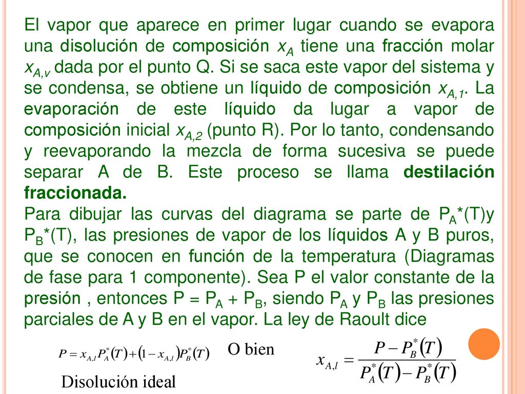 El vapor que aparece en primer lugar cuando se evapora una disolución de composición xA tiene una fracción molar xA,v dada por el punto Q. Si se saca este vapor del sistema y se condensa, se obtiene un líquido de composición xA,1. La evaporación de este líquido da lugar a vapor de composición inicial xA,2 (punto R). Por lo tanto, condensando y reevaporando la mezcla de forma sucesiva se puede separar A de B. Este proceso se llama destilación fraccionada.