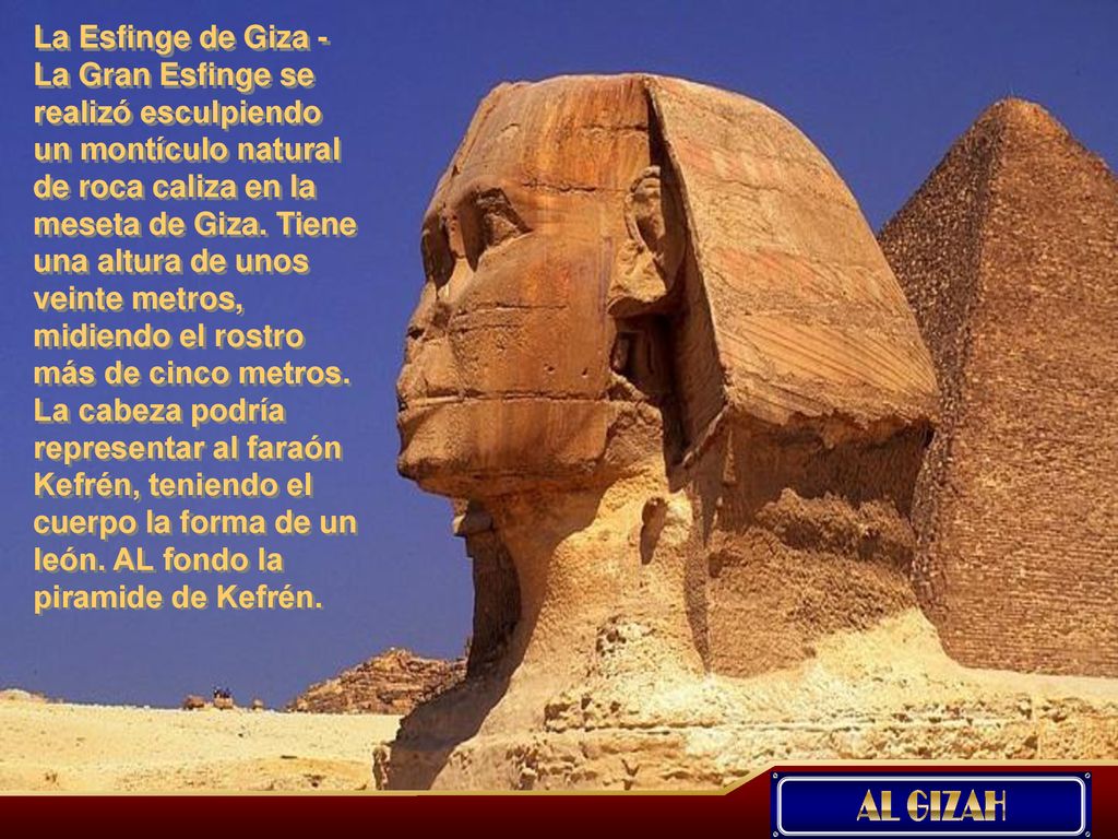 La Esfinge de Giza -La Gran Esfinge se realizó esculpiendo un montículo natural de roca caliza en la meseta de Giza. Tiene una altura de unos veinte metros, midiendo el rostro más de cinco metros. La cabeza podría representar al faraón Kefrén, teniendo el cuerpo la forma de un león. AL fondo la piramide de Kefrén.