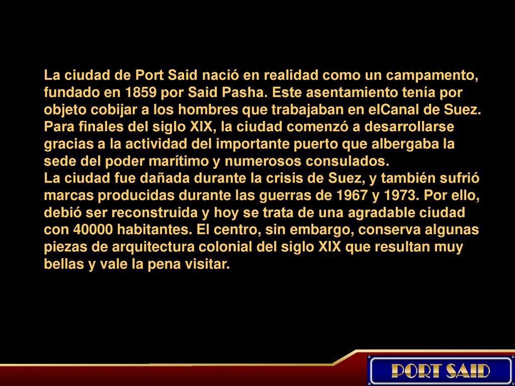 La ciudad de Port Said nació en realidad como un campamento, fundado en 1859 por Said Pasha. Este asentamiento tenía por objeto cobijar a los hombres que trabajaban en elCanal de Suez. Para finales del siglo XIX, la ciudad comenzó a desarrollarse gracias a la actividad del importante puerto que albergaba la sede del poder marítimo y numerosos consulados.