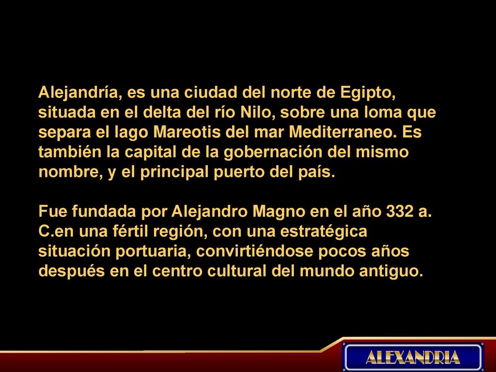 Alejandría, es una ciudad del norte de Egipto, situada en el delta del río Nilo, sobre una loma que separa el lago Mareotis del mar Mediterraneo. Es también la capital de la gobernación del mismo nombre, y el principal puerto del país.