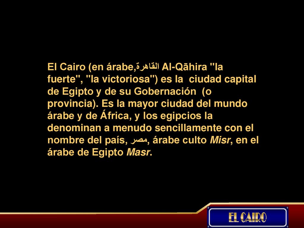 El Cairo (en árabe,القاهرة Al-Qāhira la fuerte , la victoriosa ) es la ciudad capital de Egipto y de su Gobernación (o provincia). Es la mayor ciudad del mundo árabe y de África, y los egipcios la denominan a menudo sencillamente con el nombre del país, مصر, árabe culto Misr, en el árabe de Egipto Masr.