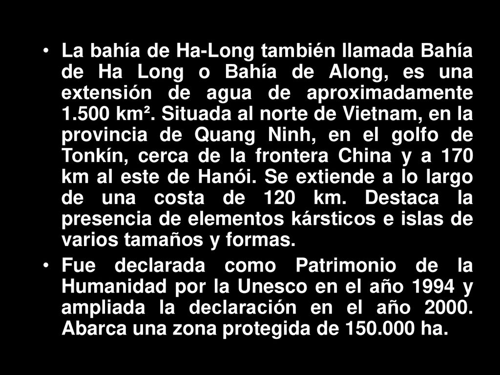 La bahía de Ha-Long también llamada Bahía de Ha Long o Bahía de Along, es una extensión de agua de aproximadamente km². Situada al norte de Vietnam, en la provincia de Quang Ninh, en el golfo de Tonkín, cerca de la frontera China y a 170 km al este de Hanói. Se extiende a lo largo de una costa de 120 km. Destaca la presencia de elementos kársticos e islas de varios tamaños y formas.