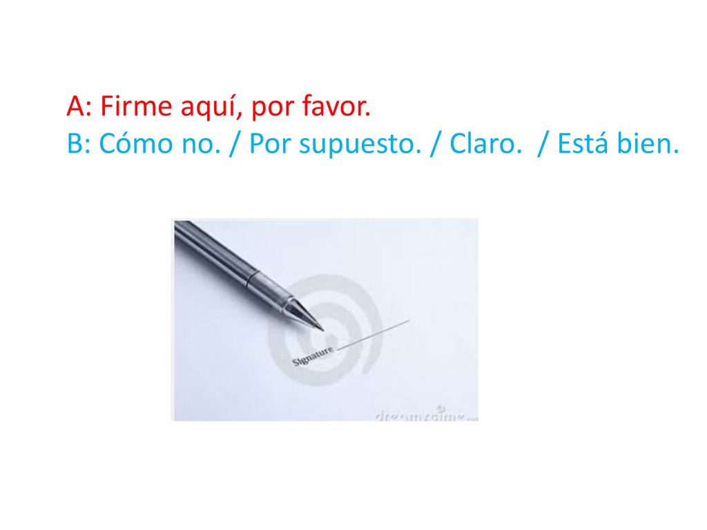 A: Firme aquí, por favor. B: Cómo no. / Por supuesto. / Claro. / Está bien.