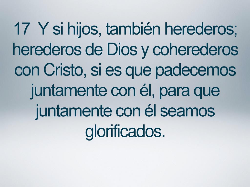 17 Y si hijos, también herederos; herederos de Dios y coherederos con Cristo, si es que padecemos juntamente con él, para que juntamente con él seamos glorificados.