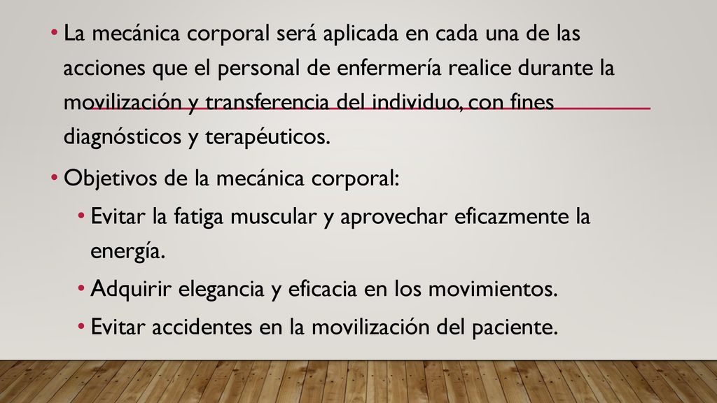 La mecánica corporal será aplicada en cada una de las acciones que el personal de enfermería realice durante la movilización y transferencia del individuo, con fines diagnósticos y terapéuticos.