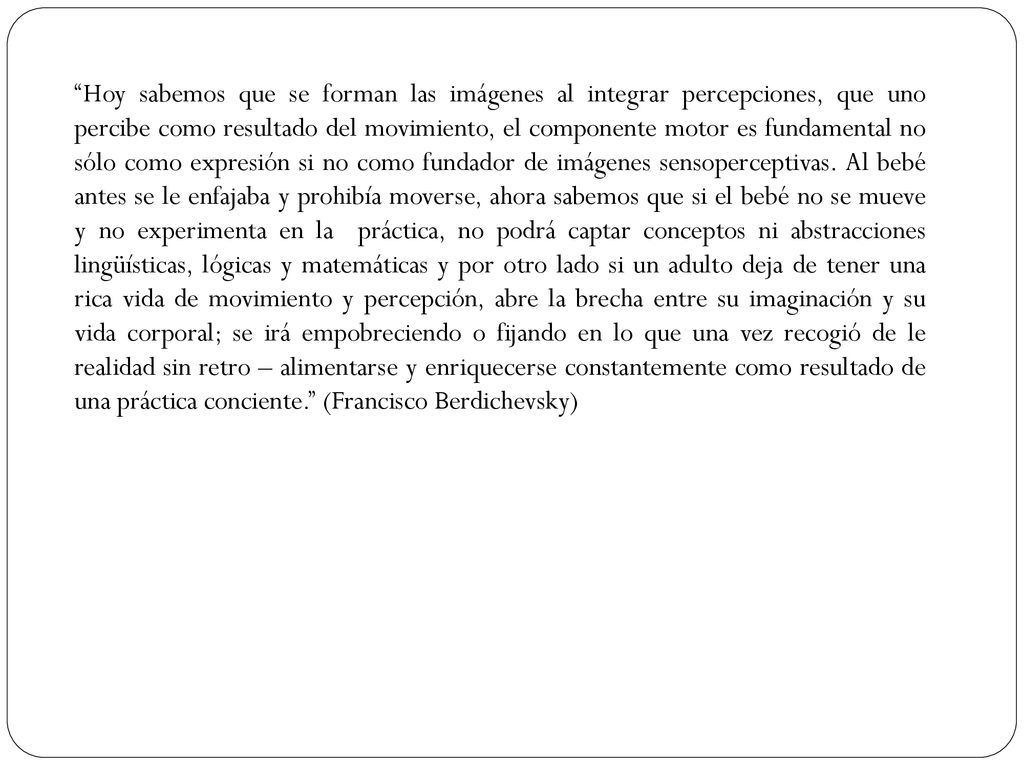 Hoy sabemos que se forman las imágenes al integrar percepciones, que uno percibe como resultado del movimiento, el componente motor es fundamental no sólo como expresión si no como fundador de imágenes sensoperceptivas.