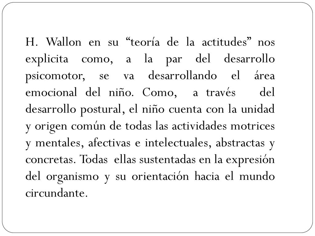 H. Wallon en su teoría de la actitudes nos explicita como, a la par del desarrollo psicomotor, se va desarrollando el área emocional del niño. Como, a través del desarrollo postural, el niño cuenta con la unidad y origen común de todas las actividades motrices y mentales, afectivas e intelectuales, abstractas y concretas. Todas ellas sustentadas en la expresión del organismo y su orientación hacia el mundo circundante.