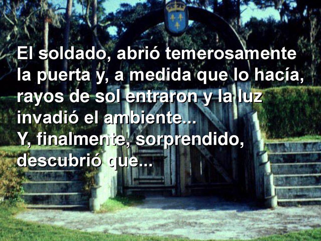 El soldado, abrió temerosamente la puerta y, a medida que lo hacía, rayos de sol entraron y la luz invadió el ambiente...
