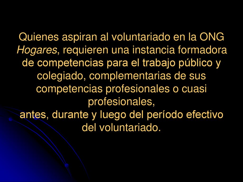 Quienes aspiran al voluntariado en la ONG Hogares, requieren una instancia formadora de competencias para el trabajo público y colegiado, complementarias de sus competencias profesionales o cuasi profesionales, antes, durante y luego del período efectivo del voluntariado.