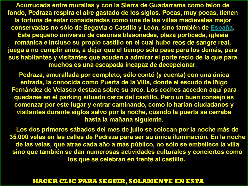 Acurrucada entre murallas y con la Sierra de Guadarrama como telón de fondo, Pedraza respira el aire gastado de los siglos. Pocas, muy pocas, tienen la fortuna de estar consideradas como una de las villas medievales mejor conservadas no sólo de Segovia o Castilla y León, sino también de España. Este pequeño universo de casonas blasonadas, plaza porticada, iglesia románica e incluso su propio castillo en el cual hubo reos de sangre real, juega a no cumplir años, a dejar que el tiempo sólo pase para los demás, para sus habitantes y visitantes que acuden a admirar el porte recio de la que para muchos es una escapada incapaz de decepcionar.