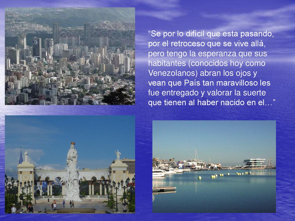 Se por lo difícil que esta pasando, por el retroceso que se vive allá, pero tengo la esperanza que sus habitantes (conocidos hoy como Venezolanos) abran los ojos y vean que País tan maravilloso les fue entregado y valorar la suerte que tienen al haber nacido en el…