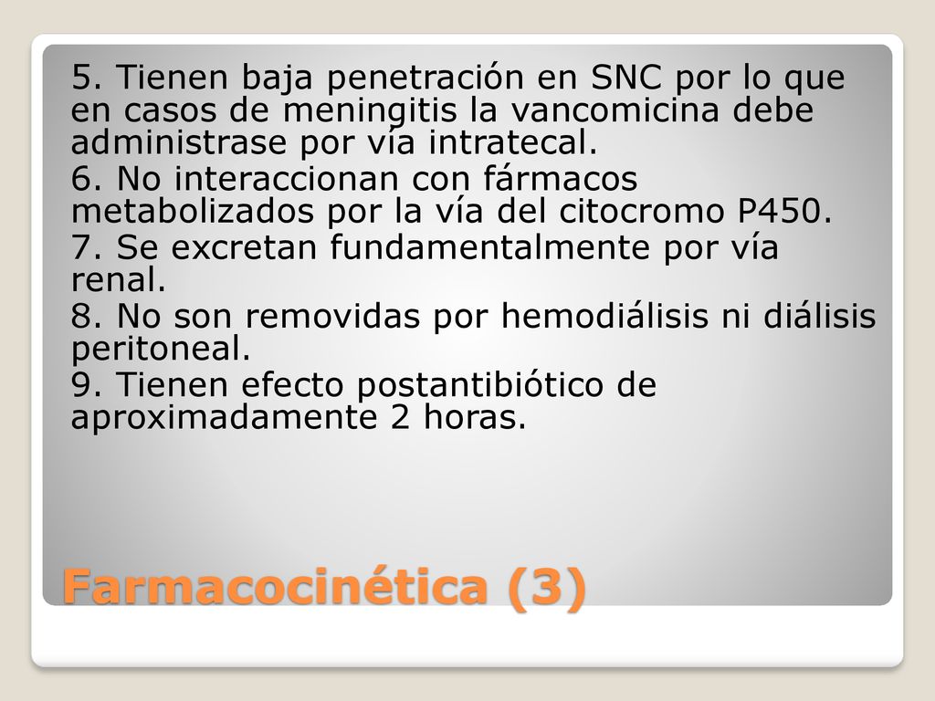 5. Tienen baja penetración en SNC por lo que en casos de meningitis la vancomicina debe administrase por vía intratecal. 6. No interaccionan con fármacos metabolizados por la vía del citocromo P Se excretan fundamentalmente por vía renal. 8. No son removidas por hemodiálisis ni diálisis peritoneal. 9. Tienen efecto postantibiótico de aproximadamente 2 horas.