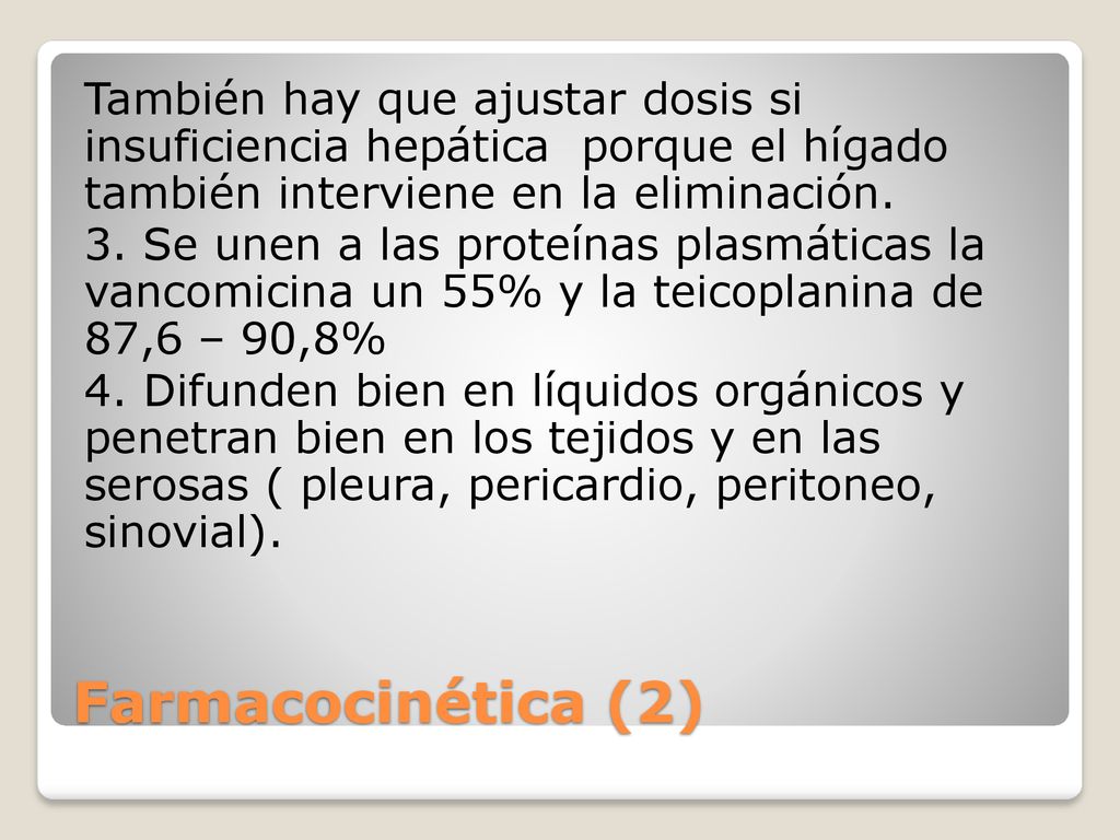 También hay que ajustar dosis si insuficiencia hepática porque el hígado también interviene en la eliminación. 3. Se unen a las proteínas plasmáticas la vancomicina un 55% y la teicoplanina de 87,6 – 90,8% 4. Difunden bien en líquidos orgánicos y penetran bien en los tejidos y en las serosas ( pleura, pericardio, peritoneo, sinovial).