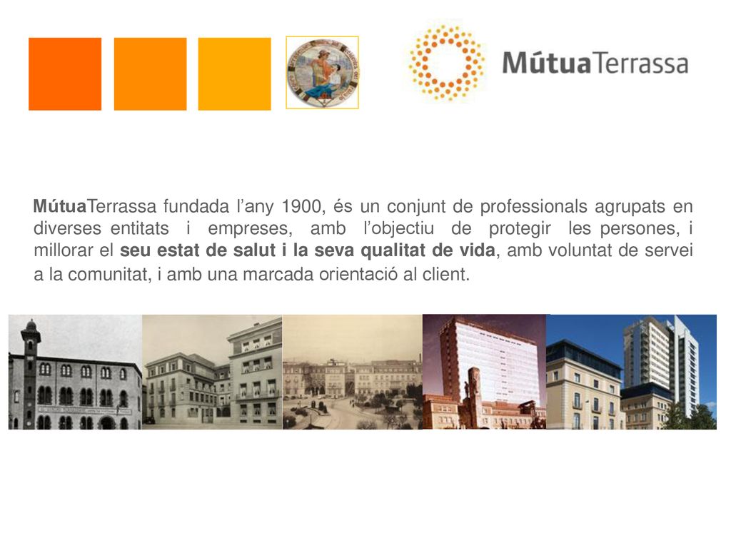 MútuaTerrassa fundada l’any 1900, és un conjunt de professionals agrupats en diverses entitats i empreses, amb l’objectiu de protegir les persones, i millorar el seu estat de salut i la seva qualitat de vida, amb voluntat de servei a la comunitat, i amb una marcada orientació al client.