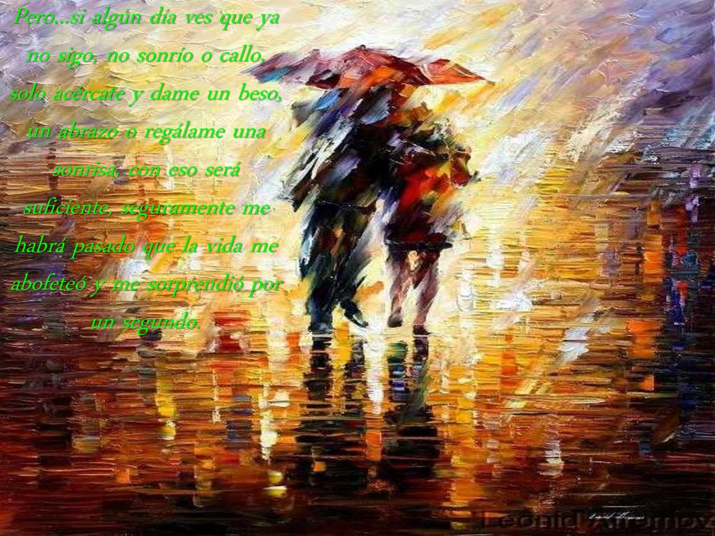 Pero...si algún día ves que ya no sigo, no sonrío o callo, solo acércate y dame un beso, un abrazo o regálame una sonrisa, con eso será suficiente, seguramente me habrá pasado que la vida me abofeteó y me sorprendió por un segundo.