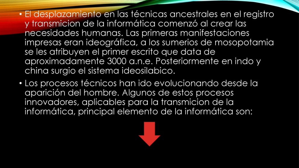 El desplazamiento en las técnicas ancestrales en el registro y transmicion de la informática comenzó al crear las necesidades humanas. Las primeras manifestaciones impresas eran ideográfica, a los sumerios de mosopotamia se les atribuyen el primer escrito que data de aproximadamente 3000 a.n.e. Posteriormente en indo y china surgio el sistema ideosilabico.