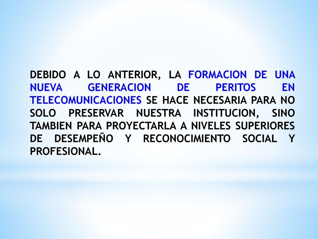 DEBIDO A LO ANTERIOR, LA FORMACION DE UNA NUEVA GENERACION DE PERITOS EN TELECOMUNICACIONES SE HACE NECESARIA PARA NO SOLO PRESERVAR NUESTRA INSTITUCION, SINO TAMBIEN PARA PROYECTARLA A NIVELES SUPERIORES DE DESEMPEÑO Y RECONOCIMIENTO SOCIAL Y PROFESIONAL.