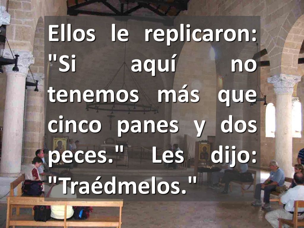Ellos le replicaron: Si aquí no tenemos más que cinco panes y dos peces. Les dijo: Traédmelos.