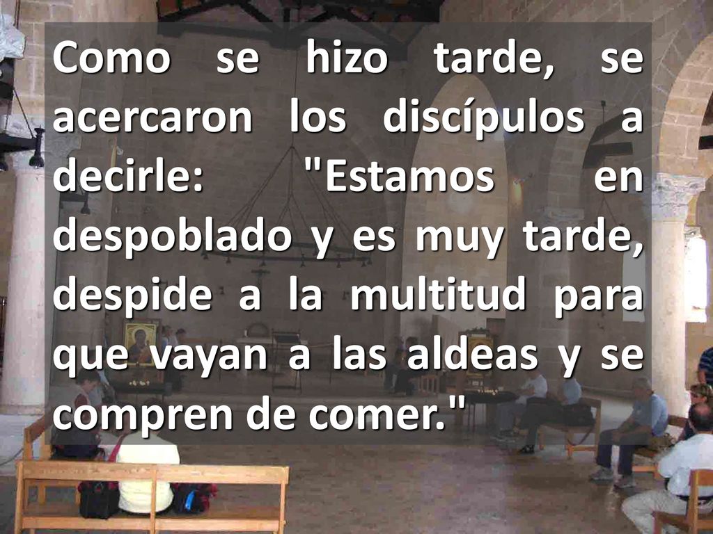 Como se hizo tarde, se acercaron los discípulos a decirle: Estamos en despoblado y es muy tarde, despide a la multitud para que vayan a las aldeas y se compren de comer.