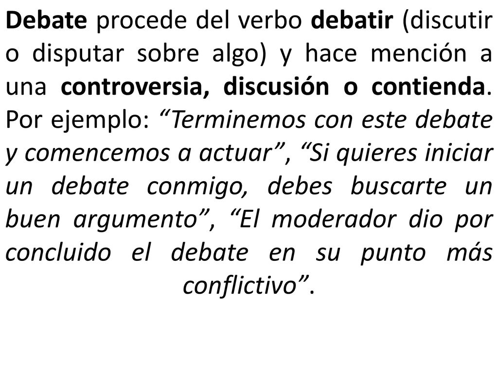 Debate procede del verbo debatir (discutir o disputar sobre algo) y hace mención a una controversia, discusión o contienda.