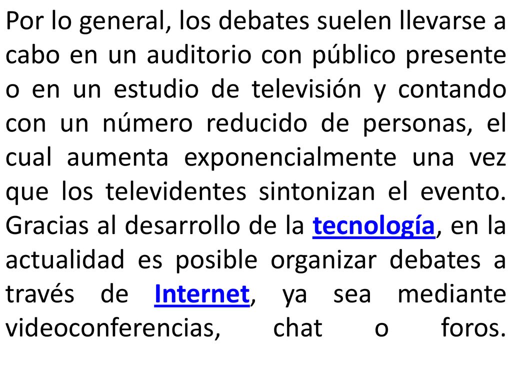 Por lo general, los debates suelen llevarse a cabo en un auditorio con público presente o en un estudio de televisión y contando con un número reducido de personas, el cual aumenta exponencialmente una vez que los televidentes sintonizan el evento.