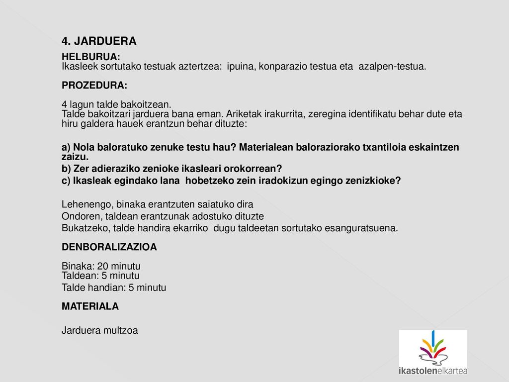 4. JARDUERA HELBURUA: Ikasleek sortutako testuak aztertzea: ipuina, konparazio testua eta azalpen-testua. PROZEDURA: 4 lagun talde bakoitzean. Talde bakoitzari jarduera bana eman. Ariketak irakurrita, zeregina identifikatu behar dute eta hiru galdera hauek erantzun behar dituzte: