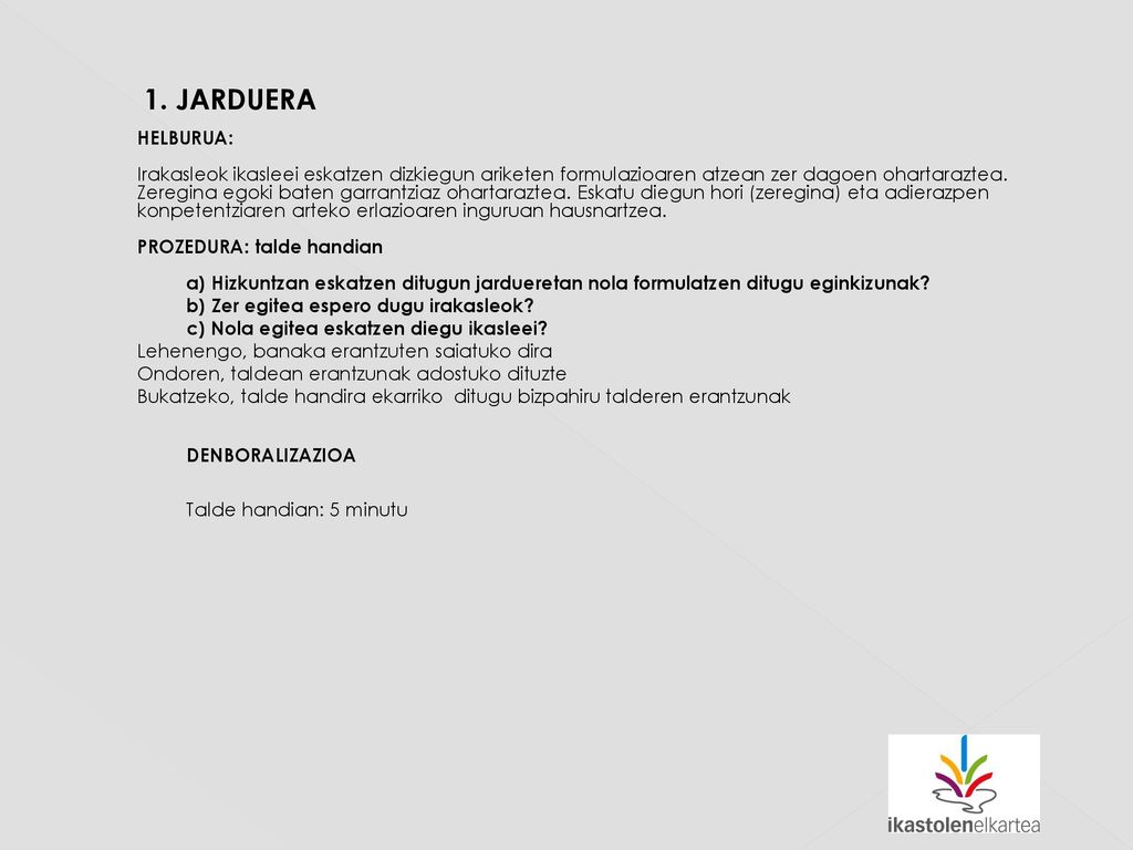 1. JARDUERA HELBURUA: Irakasleok ikasleei eskatzen dizkiegun ariketen formulazioaren atzean zer dagoen ohartaraztea. Zeregina egoki baten garrantziaz ohartaraztea. Eskatu diegun hori (zeregina) eta adierazpen konpetentziaren arteko erlazioaren inguruan hausnartzea. PROZEDURA: talde handian a) Hizkuntzan eskatzen ditugun jardueretan nola formulatzen ditugu eginkizunak