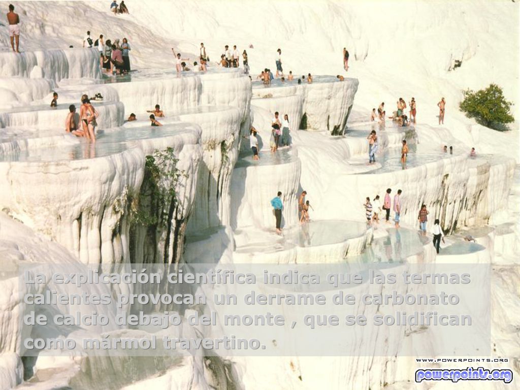 La explicación científica indica que las termas calientes provocan un derrame de carbonato de calcio debajo del monte , que se solidifican como mármol travertino.