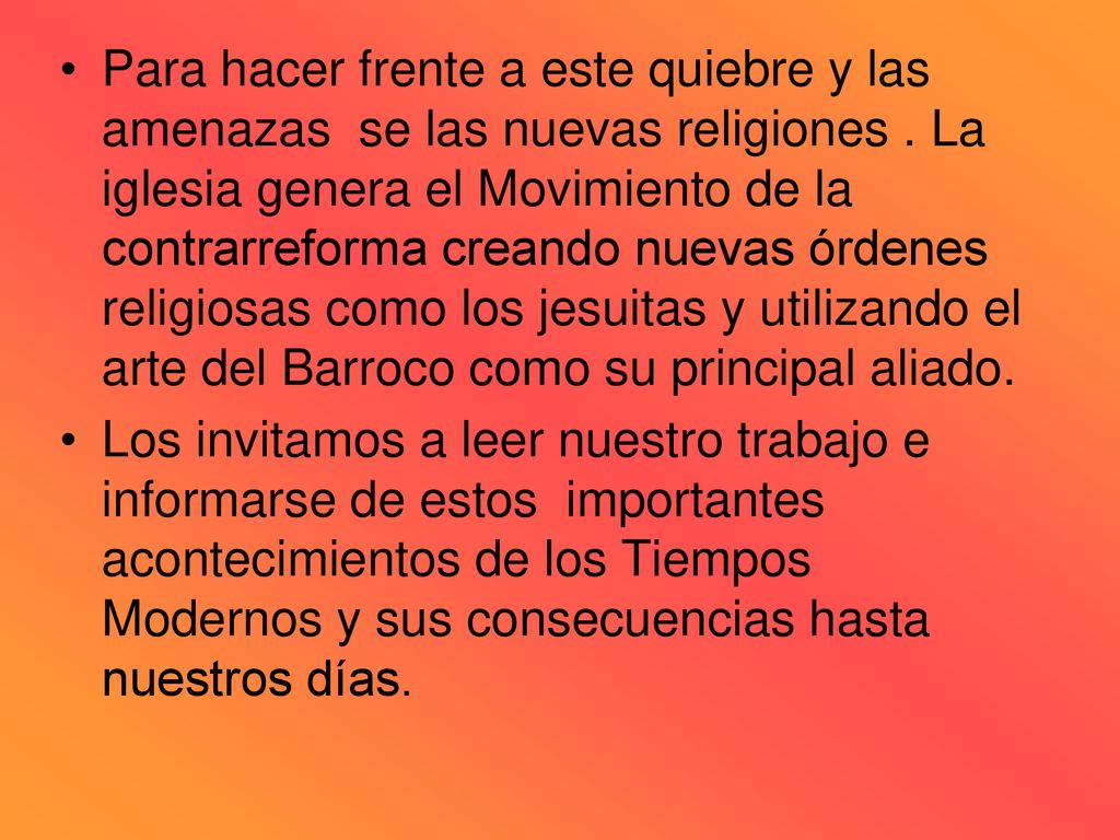 Para hacer frente a este quiebre y las amenazas se las nuevas religiones . La iglesia genera el Movimiento de la contrarreforma creando nuevas órdenes religiosas como los jesuitas y utilizando el arte del Barroco como su principal aliado.