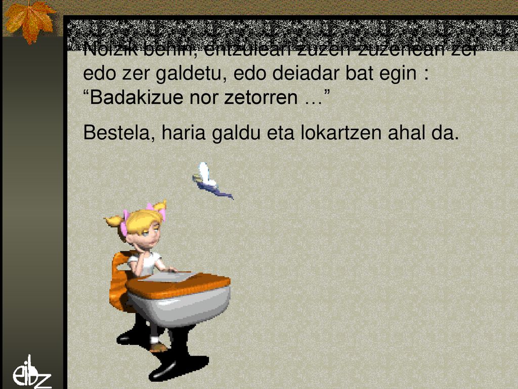 Noizik behin, entzuleari zuzen-zuzenean zer edo zer galdetu, edo deiadar bat egin : Badakizue nor zetorren … Bestela, haria galdu eta lokartzen ahal da.