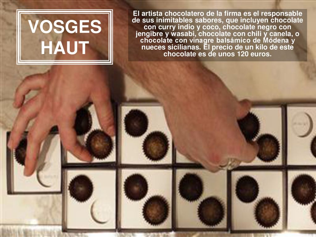 El artista chocolatero de la firma es el responsable de sus inimitables sabores, que incluyen chocolate con curry indio y coco, chocolate negro con jengibre y wasabi, chocolate con chili y canela, o chocolate con vinagre balsámico de Módena y nueces sicilianas. El precio de un kilo de este chocolate es de unos 120 euros.
