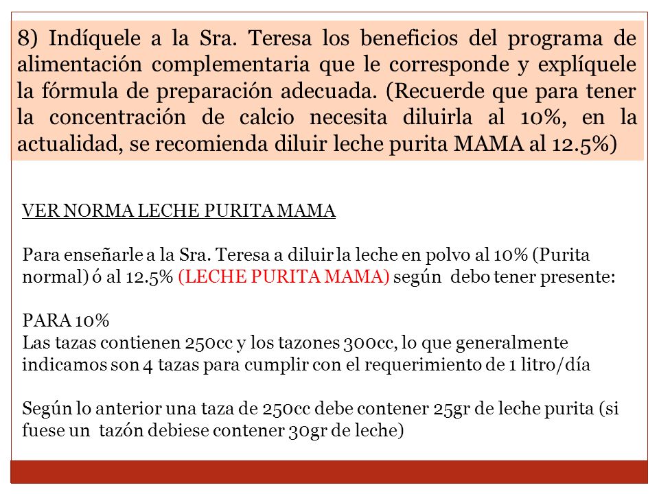 8) Indíquele a la Sra. Teresa los beneficios del programa de alimentación complementaria que le corresponde y explíquele la fórmula de preparación adecuada. (Recuerde que para tener la concentración de calcio necesita diluirla al 10%, en la actualidad, se recomienda diluir leche purita MAMA al 12.5%)
