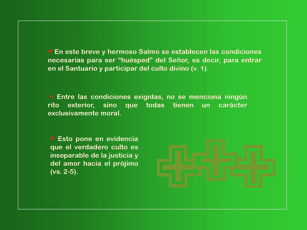 + En este breve y hermoso Salmo se establecen las condiciones necesarias para ser huésped del Señor, es decir, para entrar en el Santuario y participar del culto divino (v. 1).