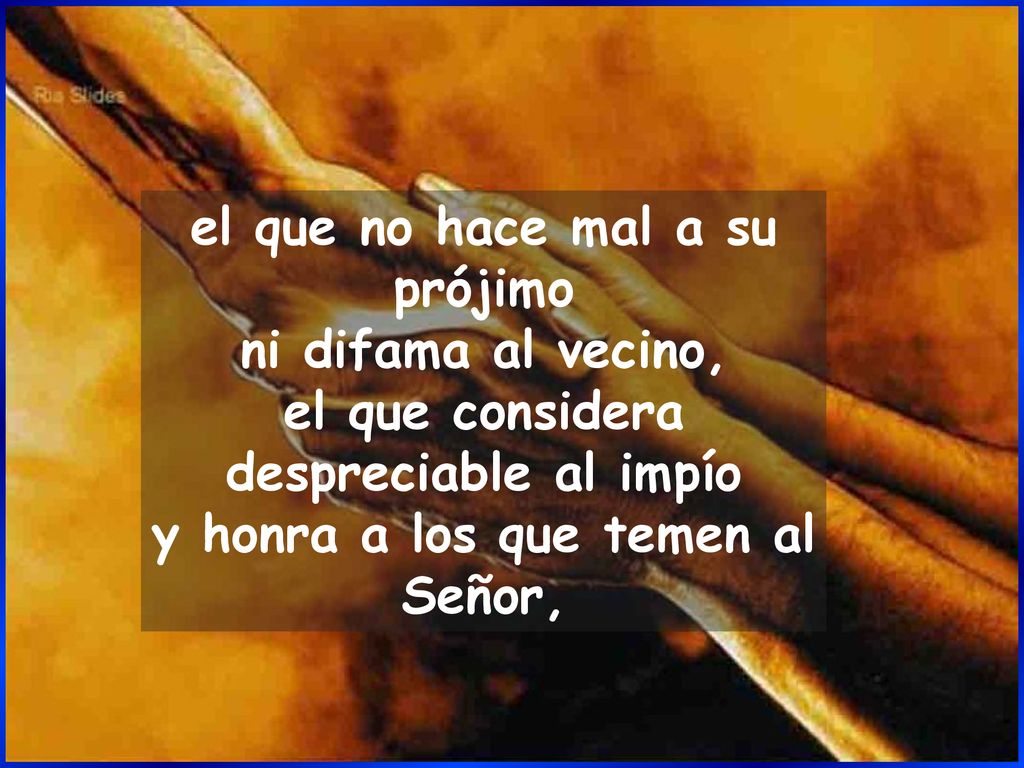 el que no hace mal a su prójimo ni difama al vecino, el que considera despreciable al impío y honra a los que temen al Señor,