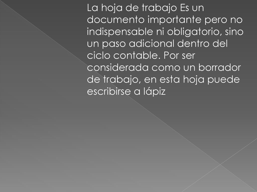 La hoja de trabajo Es un documento importante pero no indispensable ni obligatorio, sino un paso adicional dentro del ciclo contable. Por ser considerada como un borrador de trabajo, en esta hoja puede escribirse a lápiz