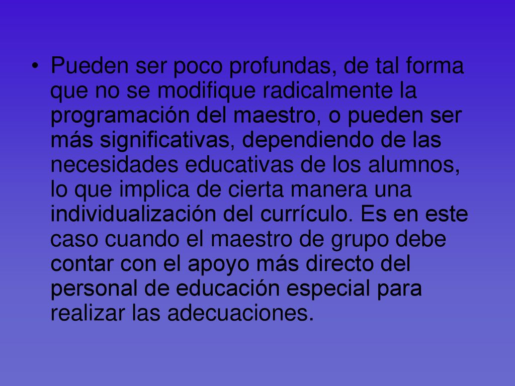 Pueden ser poco profundas, de tal forma que no se modifique radicalmente la programación del maestro, o pueden ser más significativas, dependiendo de las necesidades educativas de los alumnos, lo que implica de cierta manera una individualización del currículo.