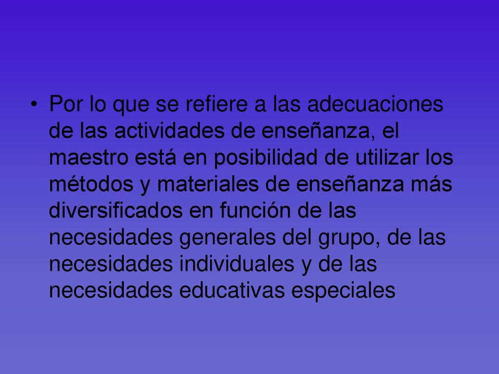 Por lo que se refiere a las adecuaciones de las actividades de enseñanza, el maestro está en posibilidad de utilizar los métodos y materiales de enseñanza más diversificados en función de las necesidades generales del grupo, de las necesidades individuales y de las necesidades educativas especiales