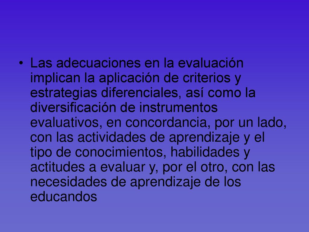 Las adecuaciones en la evaluación implican la aplicación de criterios y estrategias diferenciales, así como la diversificación de instrumentos evaluativos, en concordancia, por un lado, con las actividades de aprendizaje y el tipo de conocimientos, habilidades y actitudes a evaluar y, por el otro, con las necesidades de aprendizaje de los educandos