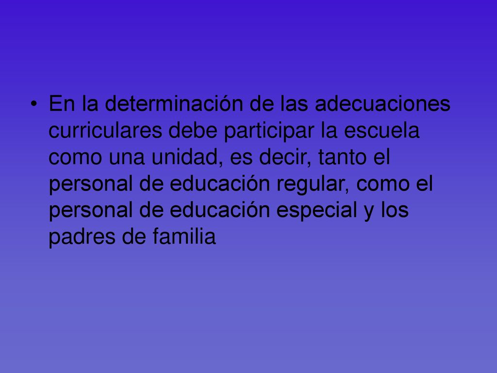 En la determinación de las adecuaciones curriculares debe participar la escuela como una unidad, es decir, tanto el personal de educación regular, como el personal de educación especial y los padres de familia