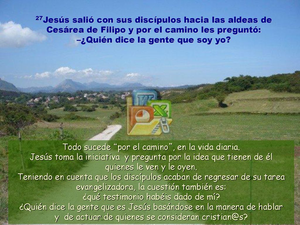 27Jesús salió con sus discípulos hacia las aldeas de Cesárea de Filipo y por el camino les preguntó: –¿Quién dice la gente que soy yo