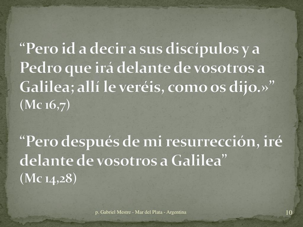 Pero id a decir a sus discípulos y a Pedro que irá delante de vosotros a Galilea; allí le veréis, como os dijo.» (Mc 16,7) Pero después de mi resurrección, iré delante de vosotros a Galilea (Mc 14,28)