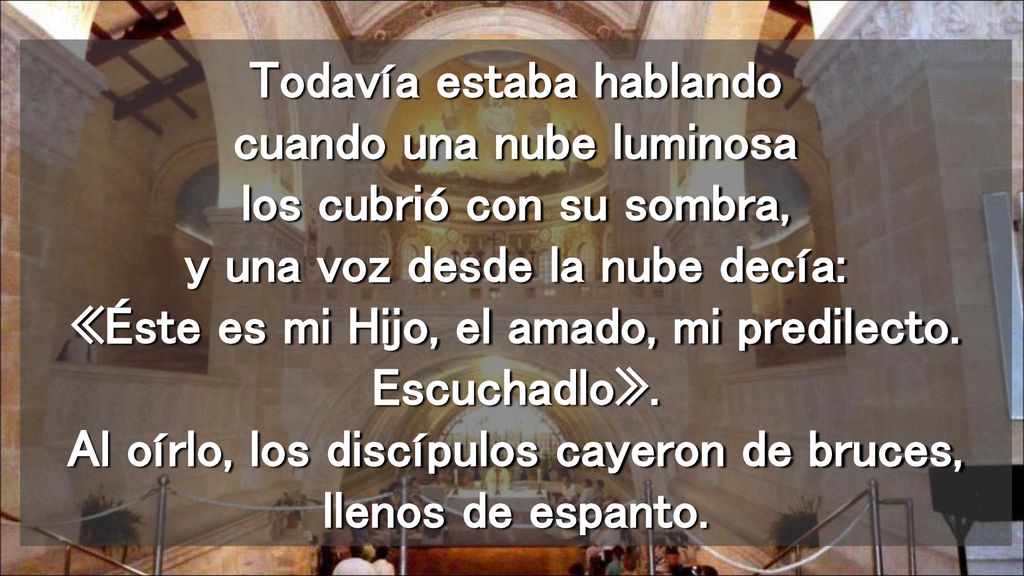 Todavía estaba hablando cuando una nube luminosa los cubrió con su sombra, y una voz desde la nube decía: «Éste es mi Hijo, el amado, mi predilecto.
