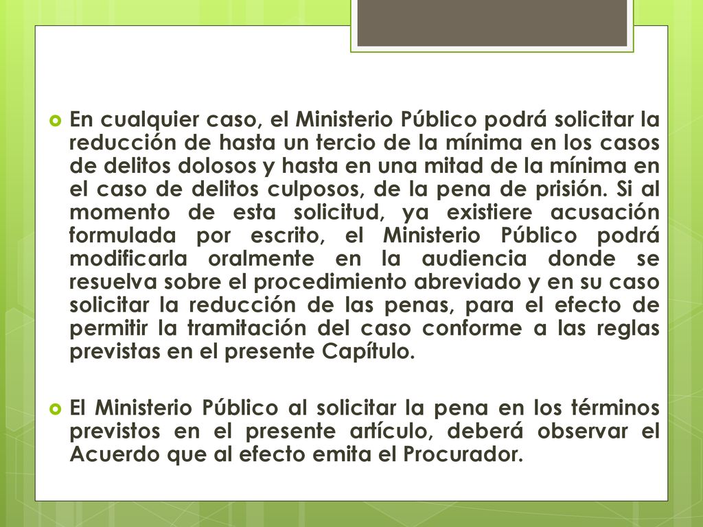 En cualquier caso, el Ministerio Público podrá solicitar la reducción de hasta un tercio de la mínima en los casos de delitos dolosos y hasta en una mitad de la mínima en el caso de delitos culposos, de la pena de prisión. Si al momento de esta solicitud, ya existiere acusación formulada por escrito, el Ministerio Público podrá modificarla oralmente en la audiencia donde se resuelva sobre el procedimiento abreviado y en su caso solicitar la reducción de las penas, para el efecto de permitir la tramitación del caso conforme a las reglas previstas en el presente Capítulo.