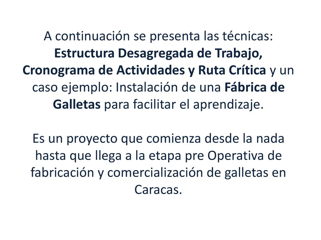 A continuación se presenta las técnicas: Estructura Desagregada de Trabajo, Cronograma de Actividades y Ruta Crítica y un caso ejemplo: Instalación de una Fábrica de Galletas para facilitar el aprendizaje.