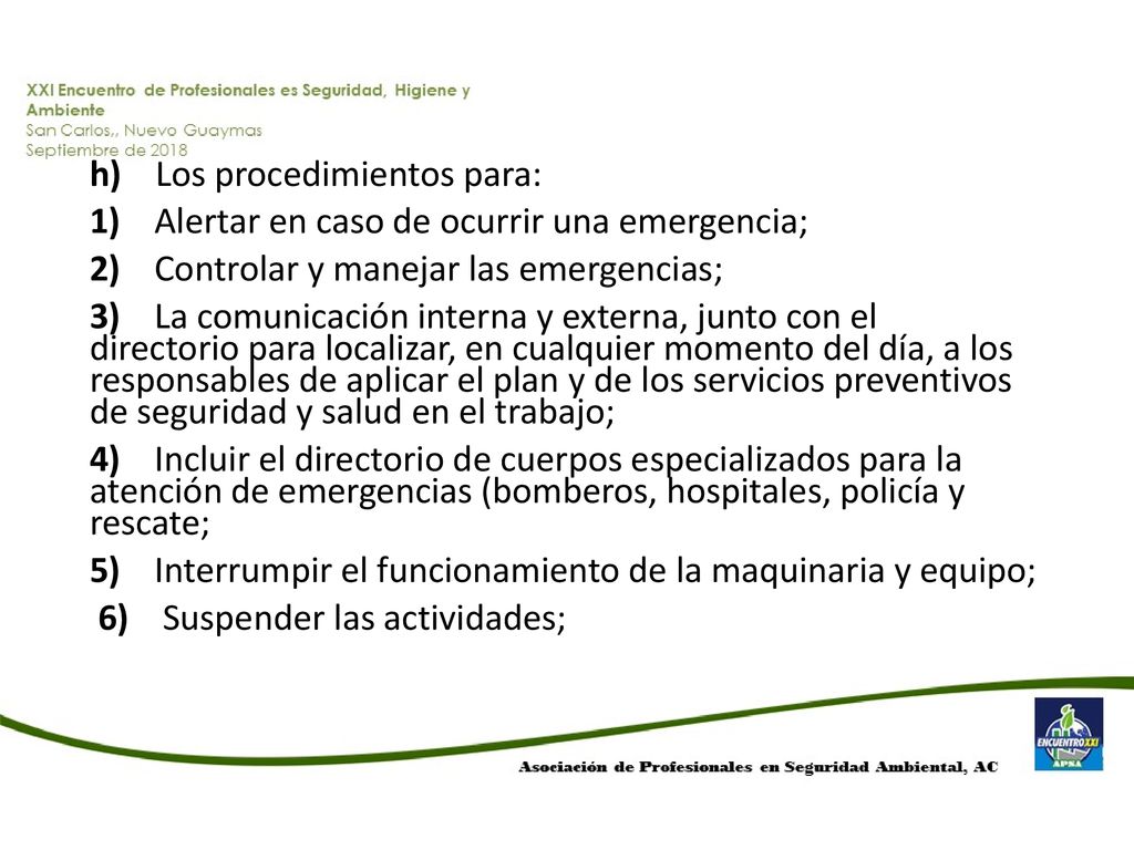 h) Los procedimientos para: 1) Alertar en caso de ocurrir una emergencia; 2) Controlar y manejar las emergencias; 3) La comunicación interna y externa, junto con el directorio para localizar, en cualquier momento del día, a los responsables de aplicar el plan y de los servicios preventivos de seguridad y salud en el trabajo; 4) Incluir el directorio de cuerpos especializados para la atención de emergencias (bomberos, hospitales, policía y rescate; 5) Interrumpir el funcionamiento de la maquinaria y equipo; 6) Suspender las actividades;