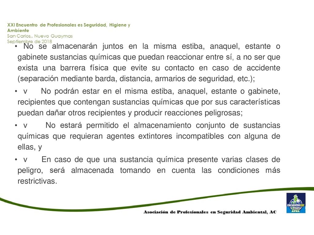 No se almacenarán juntos en la misma estiba, anaquel, estante o gabinete sustancias químicas que puedan reaccionar entre sí, a no ser que exista una barrera física que evite su contacto en caso de accidente (separación mediante barda, distancia, armarios de seguridad, etc.);
